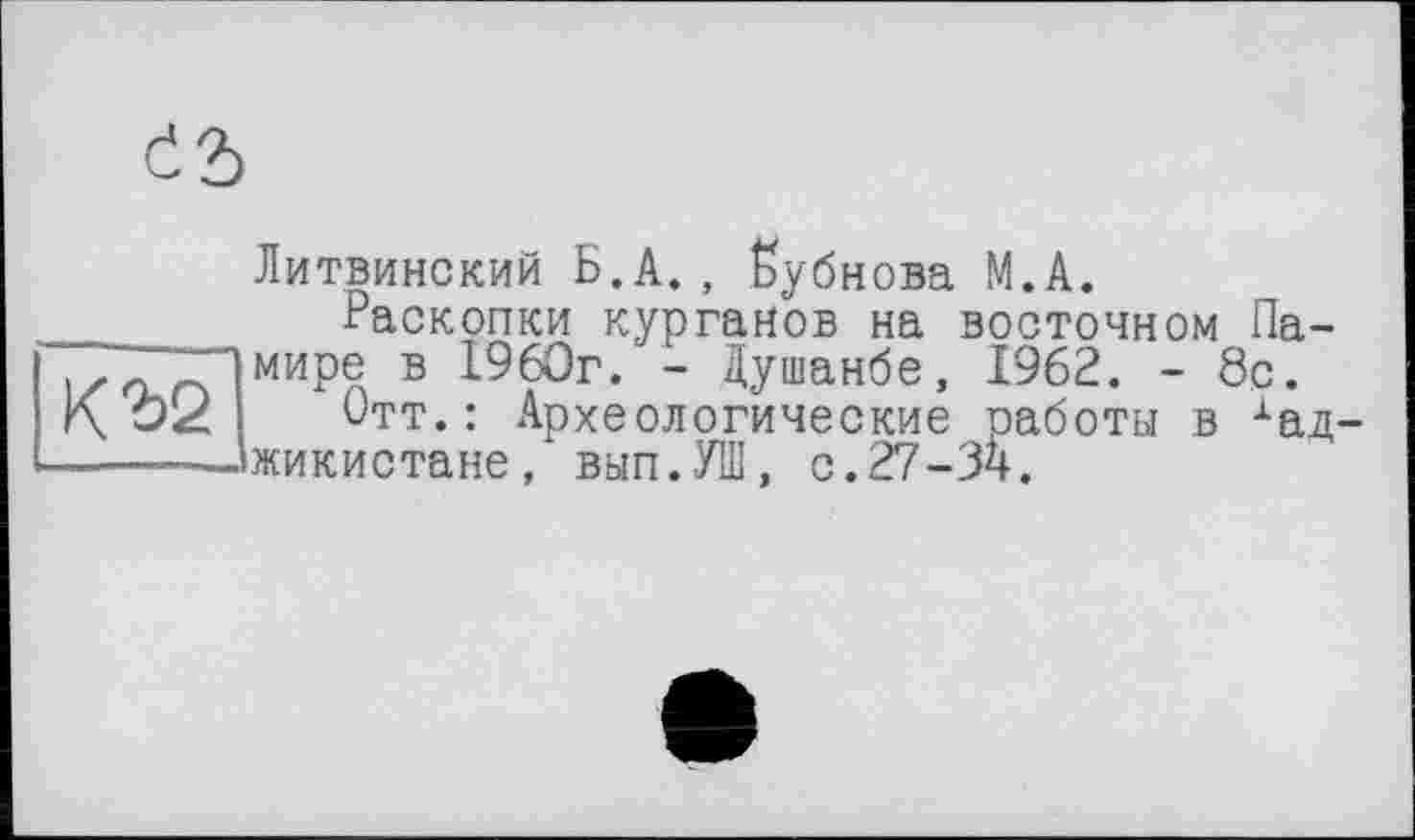 ﻿съ
КЪ2
Литвинский Б.А., Бубнова М.А.
Раскопки курганов на восточном Памире в 1960г. - Душанбе, 1962. - 8с.
Отт.: Археологические работы в хад жикистане, вып.УШ, с. 27-34.